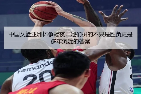 中国女篮亚洲杯争冠夜，她们拼的不只是胜负更是多年沉淀的答案